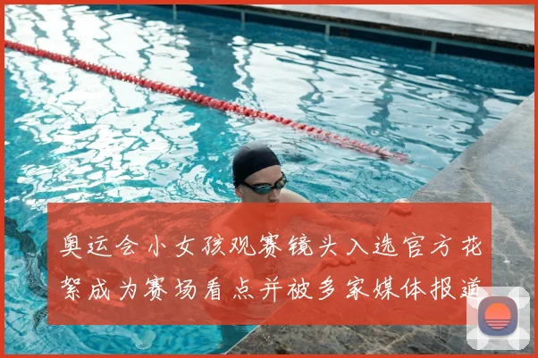 奥运会小女孩观赛镜头入选官方花絮成为赛场看点并被多家媒体报道