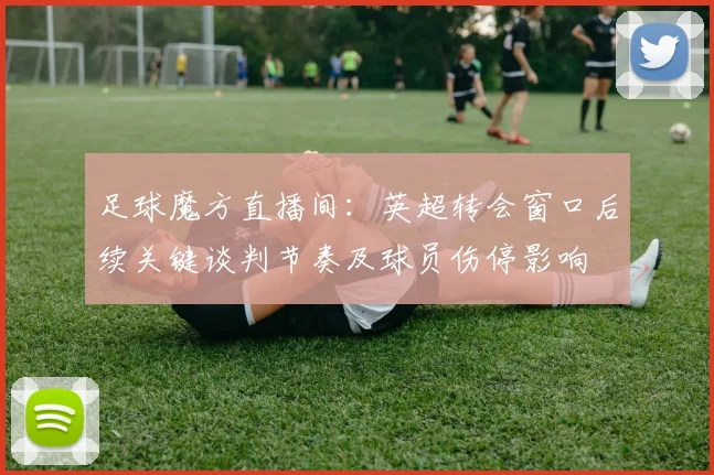 足球魔方直播间：英超转会窗口后续关键谈判节奏及球员伤停影响