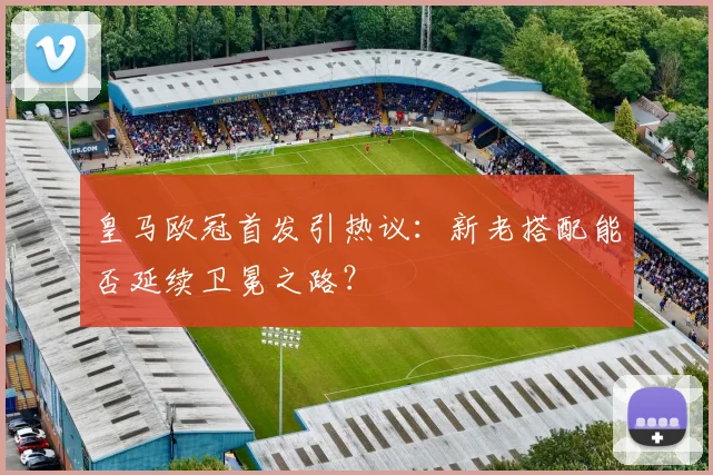 皇马欧冠首发引热议：新老搭配能否延续卫冕之路？