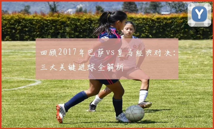 回顾2017年巴萨vs皇马经典对决：三大关键进球全解析