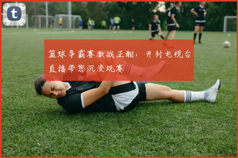 篮球争霸赛激战正酣，开封电视台直播带您沉浸观赛